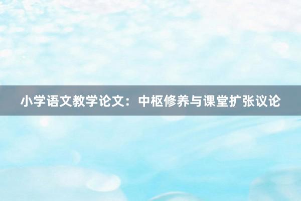 小学语文教学论文：中枢修养与课堂扩张议论
