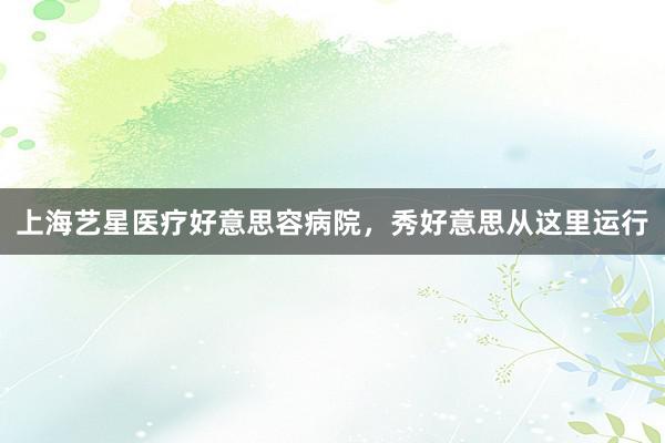 上海艺星医疗好意思容病院，秀好意思从这里运行